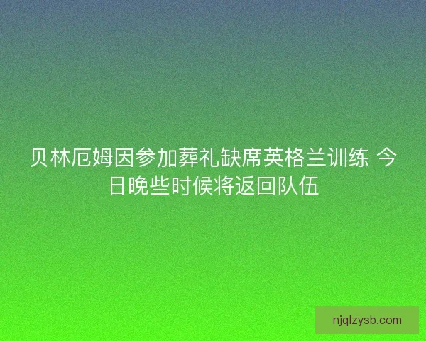 贝林厄姆因参加葬礼缺席英格兰训练 今日晚些时候将返回队伍