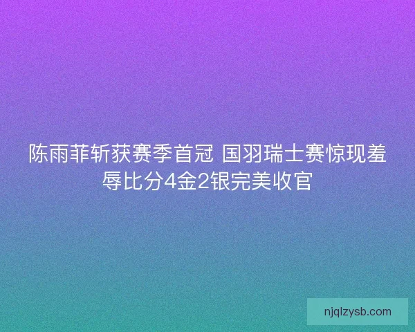 陈雨菲斩获赛季首冠 国羽瑞士赛惊现羞辱比分4金2银完美收官 陈雨菲斩获赛季首冠 国羽瑞士赛惊现羞辱比分4金2银完美收官