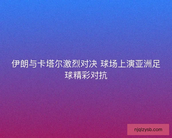 伊朗与卡塔尔激烈对决 球场上演亚洲足球精彩对抗