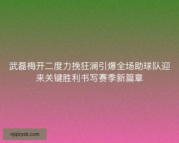 武磊梅开二度力挽狂澜引爆全场助球队迎来关键胜利书写赛季新篇章 武磊梅开二度力挽狂澜引爆全场助球队迎来关键胜利书写赛季新篇章
