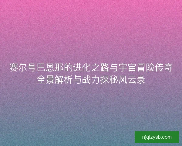 赛尔号巴恩那的进化之路与宇宙冒险传奇全景解析与战力探秘风云录