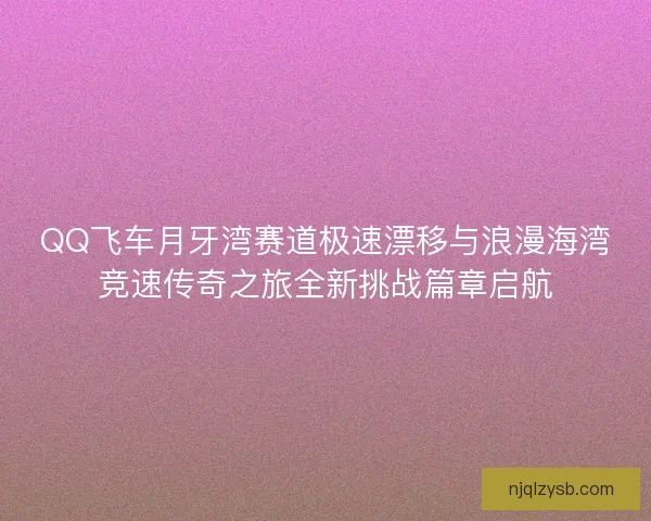 QQ飞车月牙湾赛道极速漂移与浪漫海湾竞速传奇之旅全新挑战篇章启航