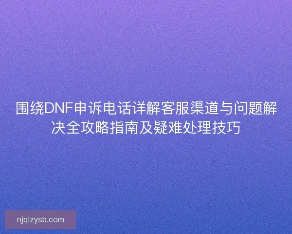 围绕DNF申诉电话详解客服渠道与问题解决全攻略指南及疑难处理技巧