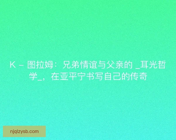 K - 图拉姆：兄弟情谊与父亲的 _耳光哲学_，在亚平宁书写自己的传奇