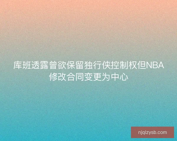 库班透露曾欲保留独行侠控制权但NBA修改合同变更为中心