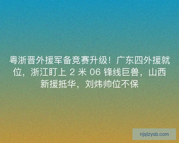 粤浙晋外援军备竞赛升级！广东四外援就位，浙江盯上 2 米 06 锋线巨兽，山西新援抵华，刘炜帅位不保