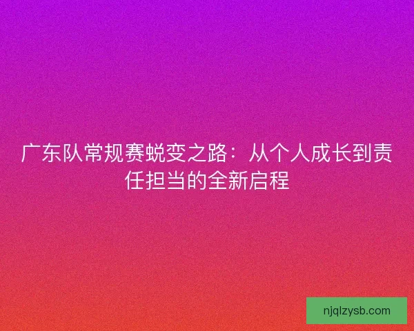 广东队常规赛蜕变之路:从个人成长到责任担当的全新启程 广东队常规赛蜕变之路:从个人成长到责任担当的全新启程