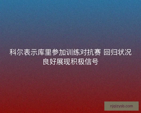 科尔表示库里参加训练对抗赛 回归状况良好展现积极信号 科尔表示库里参加训练对抗赛 回归状况良好展现积极信号