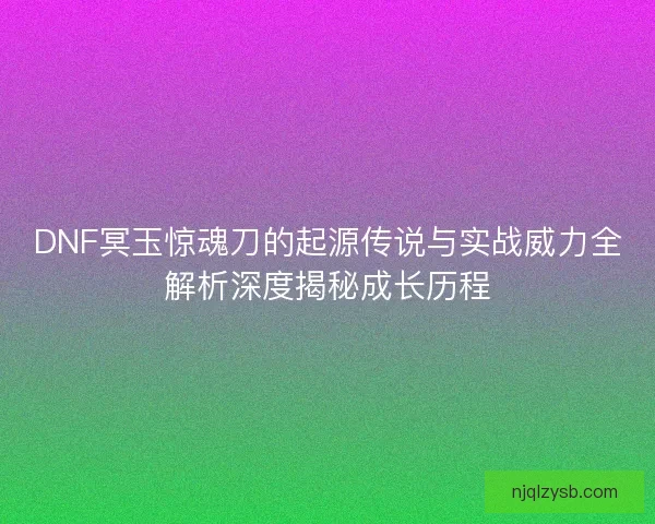 DNF冥玉惊魂刀的起源传说与实战威力全解析深度揭秘成长历程