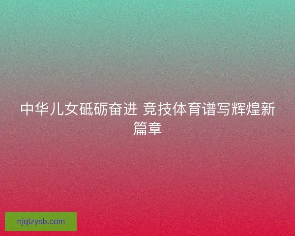 中华儿女砥砺奋进 竞技体育谱写辉煌新篇章