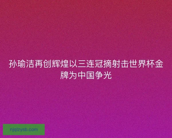 孙瑜洁再创辉煌以三连冠摘射击世界杯金牌为中国争光