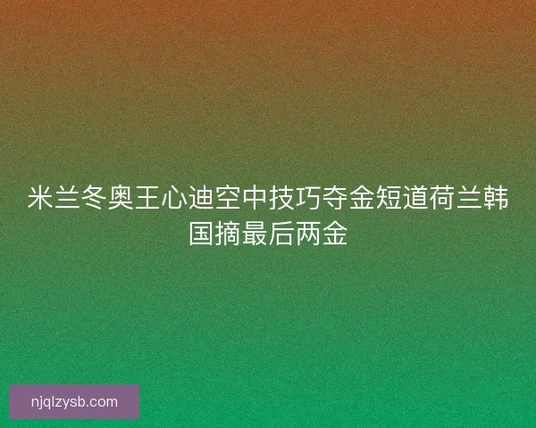 米兰冬奥王心迪空中技巧夺金短道荷兰韩国摘最后两金