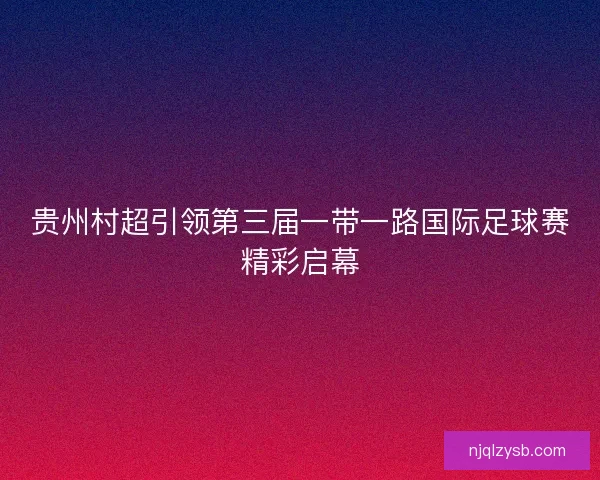 贵州村超引领第三届一带一路国际足球赛精彩启幕
