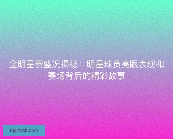 全明星赛盛况揭秘：明星球员亮眼表现和赛场背后的精彩故事