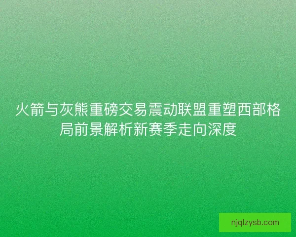 火箭与灰熊重磅交易震动联盟重塑西部格局前景解析新赛季走向深度
