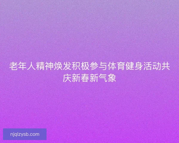 老年人精神焕发积极参与体育健身活动共庆新春新气象