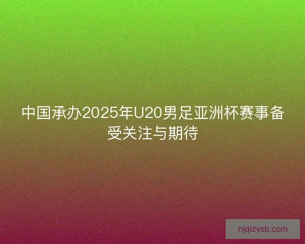 中国承办2025年U20男足亚洲杯赛事备受关注与期待 中国承办2025年U20男足亚洲杯赛事备受关注与期待