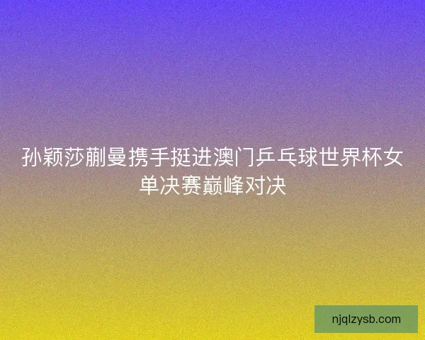孙颖莎蒯曼携手挺进澳门乒乓球世界杯女单决赛巅峰对决