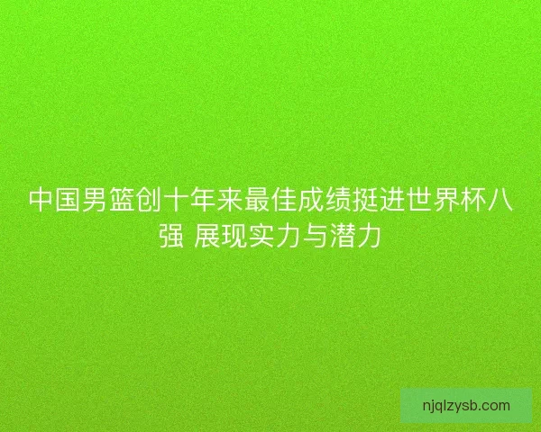 中国男篮创十年来最佳成绩挺进世界杯八强 展现实力与潜力
