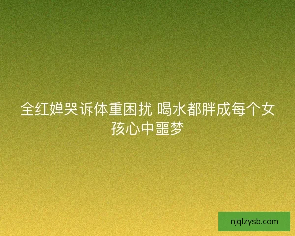 全红婵哭诉体重困扰 喝水都胖成每个女孩心中噩梦
