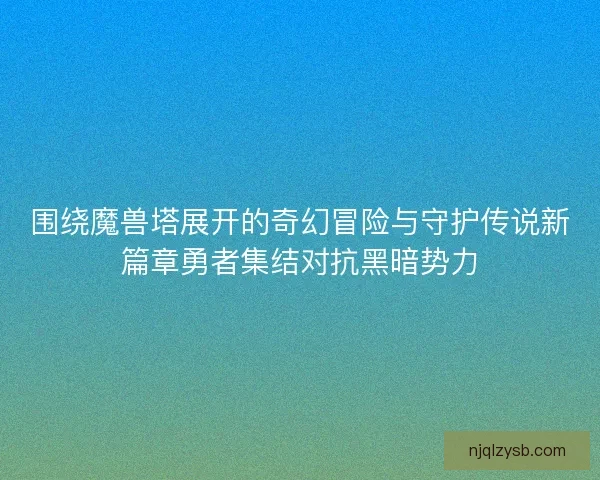 围绕魔兽塔展开的奇幻冒险与守护传说新篇章勇者集结对抗黑暗势力 围绕魔兽塔展开的奇幻冒险与守护传说新篇章勇者集结对抗黑暗势力