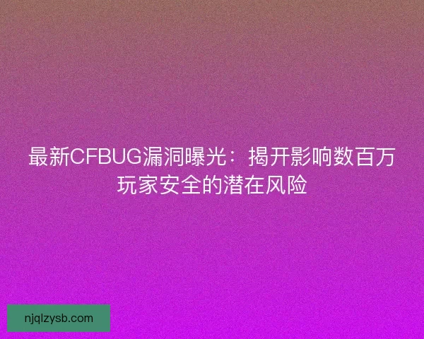 最新CFBUG漏洞曝光：揭开影响数百万玩家安全的潜在风险