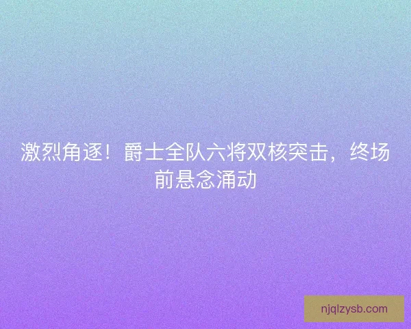 激烈角逐！爵士全队六将双核突击，终场前悬念涌动