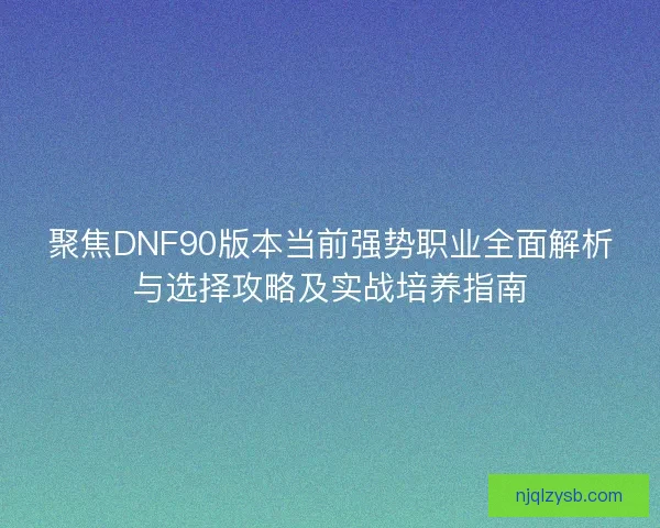 聚焦DNF90版本当前强势职业全面解析与选择攻略及实战培养指南 聚焦DNF90版本当前强势职业全面解析与选择攻略及实战培养指南