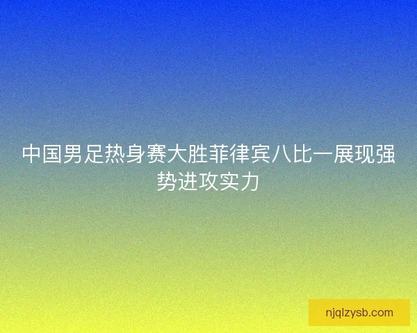 中国男足热身赛大胜菲律宾八比一展现强势进攻实力