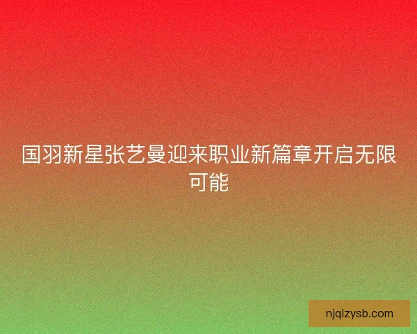 国羽新星张艺曼迎来职业新篇章开启无限可能 国羽新星张艺曼迎来职业新篇章开启无限可能