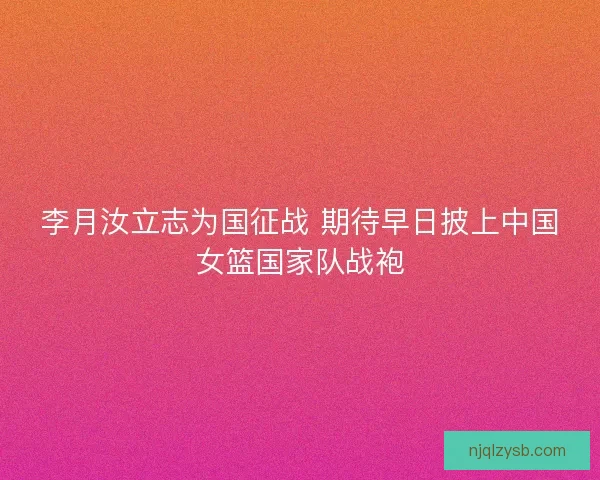 李月汝立志为国征战 期待早日披上中国女篮国家队战袍