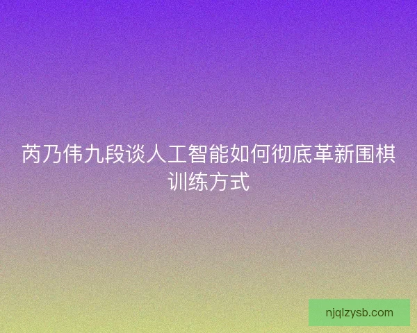 芮乃伟九段谈人工智能如何彻底革新围棋训练方式 芮乃伟九段谈人工智能如何彻底革新围棋训练方式