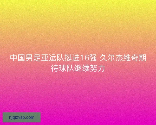 中国男足亚运队挺进16强 久尔杰维奇期待球队继续努力