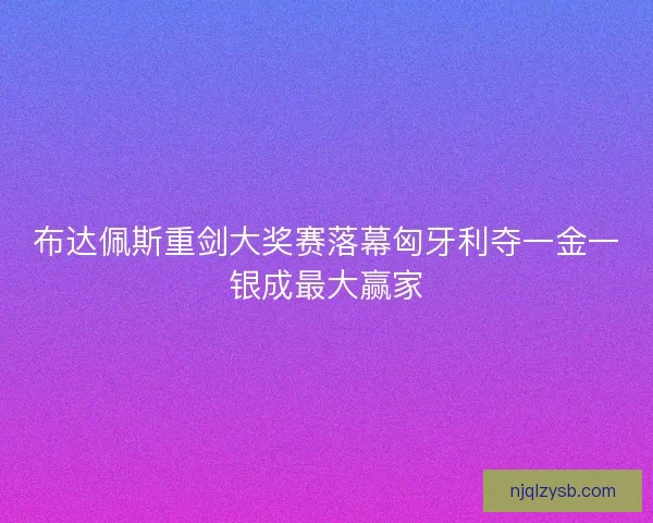 布达佩斯重剑大奖赛落幕匈牙利夺一金一银成最大赢家