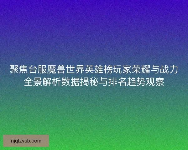 聚焦台服魔兽世界英雄榜玩家荣耀与战力全景解析数据揭秘与排名趋势观察