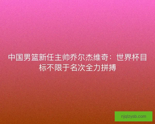 中国男篮新任主帅乔尔杰维奇：世界杯目标不限于名次全力拼搏