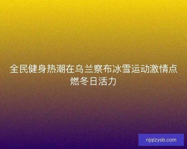 全民健身热潮在乌兰察布冰雪运动激情点燃冬日活力
