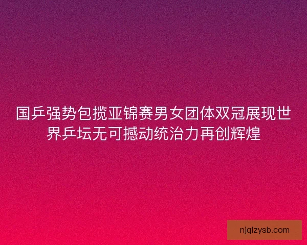 国乒强势包揽亚锦赛男女团体双冠展现世界乒坛无可撼动统治力再创辉煌